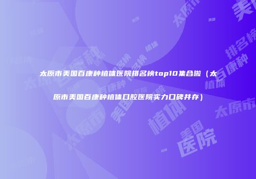 太原市美国百康种植体医院排名榜top10集合啦（太原市美国百康种植体口腔医院实力口碑并存）