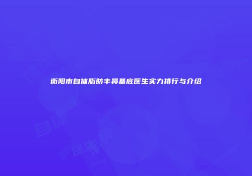 衡阳市自体脂肪丰鼻基底医生实力排行与介绍