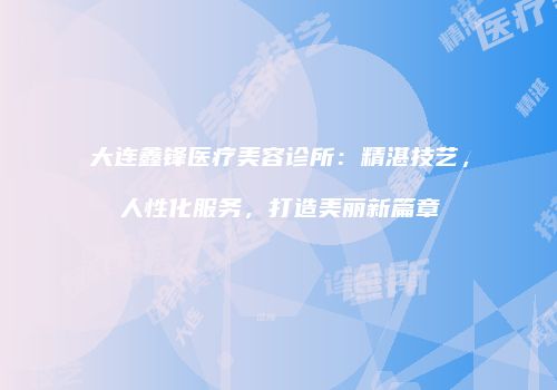 大连鑫锋医疗美容诊所：精湛技艺，人性化服务，打造美丽新篇章