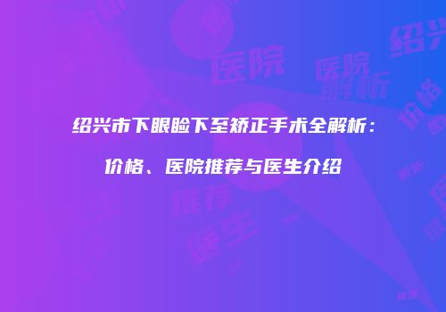 绍兴市下眼睑下至矫正手术全解析：价格、医院推荐与医生介绍