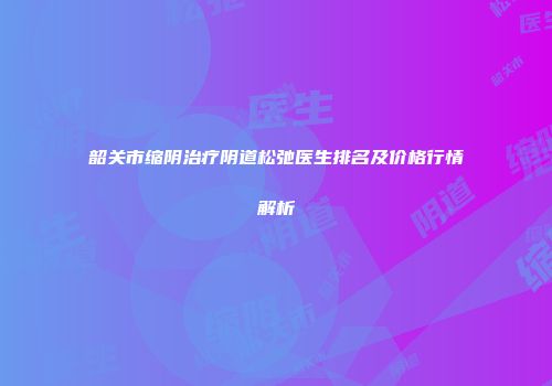 韶关市缩阴治疗阴道松弛医生排名及价格行情解析
