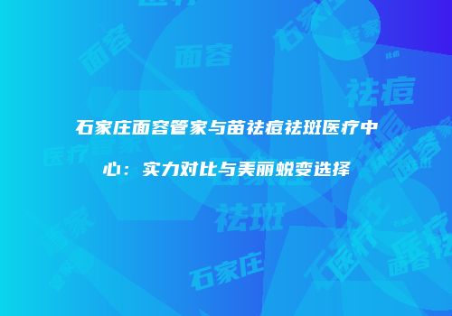 石家庄面容管家与苗祛痘祛斑医疗中心：实力对比与美丽蜕变选择