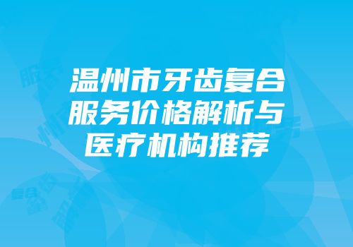 温州市牙齿复合服务价格解析与医疗机构推荐