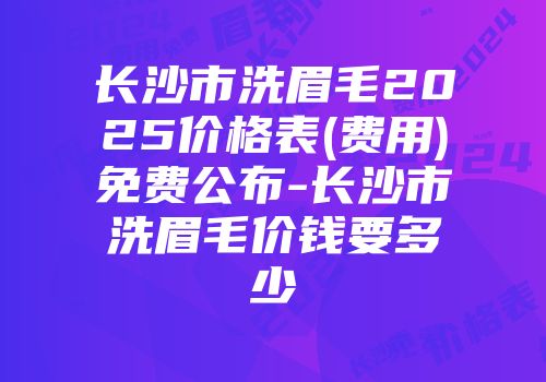 长沙市洗眉毛2025价格表(费用)免费公布-长沙市洗眉毛价钱要多少