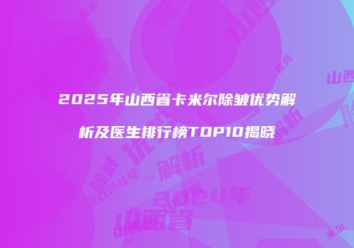 2025年山西省卡米尔除皱优势解析及医生排行榜TOP10揭晓