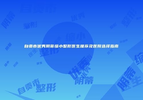 自贡市优秀阴蒂缩小整形医生推荐及医院选择指南