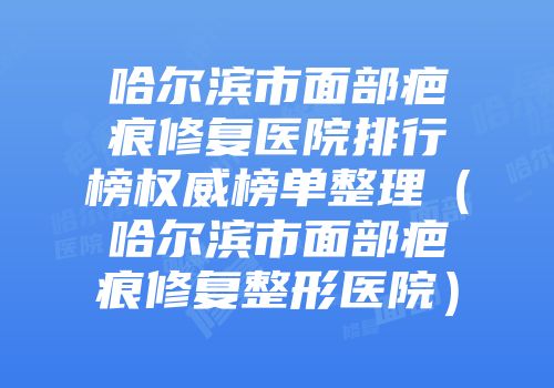 哈尔滨市面部疤痕修复医院排行榜权威榜单整理（哈尔滨市面部疤痕修复整形医院）