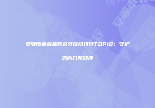 安顺市金合金烤瓷牙医院排行TOP10：守护您的口腔健康