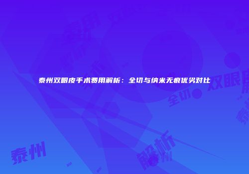 泰州双眼皮手术费用解析：全切与纳米无痕优劣对比