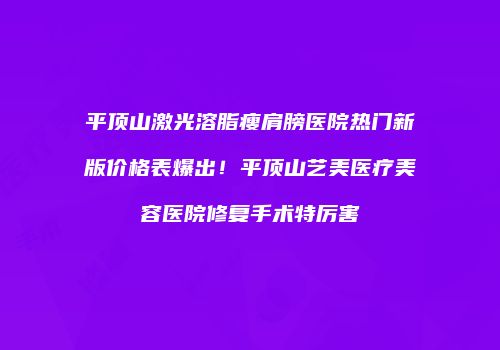 平顶山激光溶脂瘦肩膀医院热门新版价格表爆出！平顶山艺美医疗美容医院修复手术特厉害
