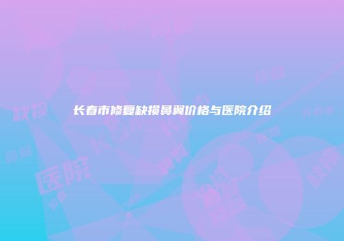 长春市修复缺损鼻翼价格与医院介绍