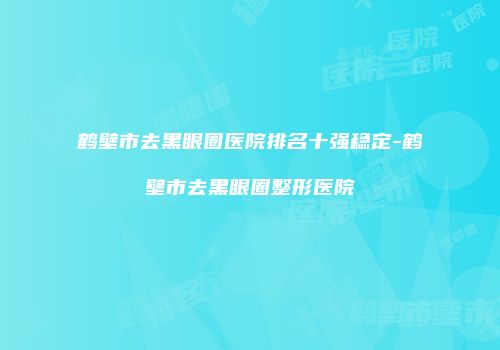 鹤壁市去黑眼圈医院排名十强稳定-鹤壁市去黑眼圈整形医院