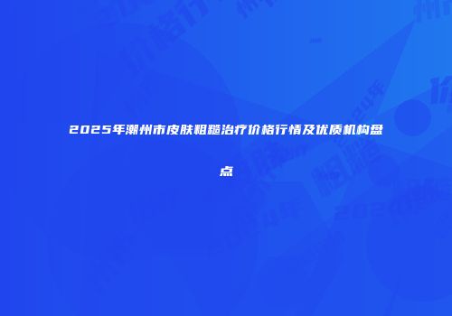 2025年潮州市皮肤粗糙治疗价格行情及优质机构盘点