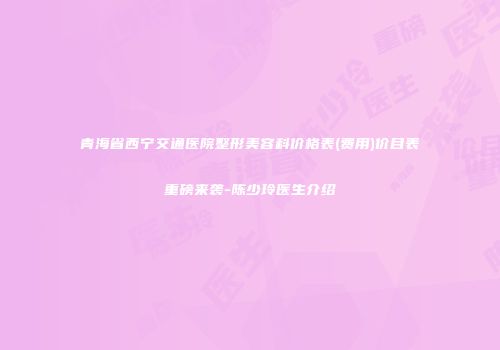 青海省西宁交通医院整形美容科价格表(费用)价目表重磅来袭-陈少玲医生介绍