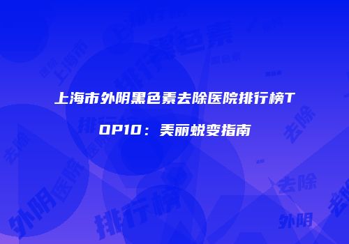 上海市外阴黑色素去除医院排行榜TOP10：美丽蜕变指南