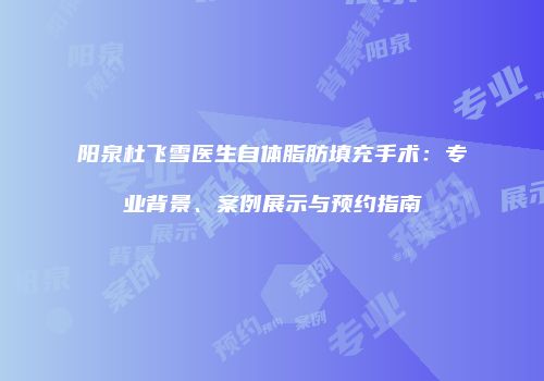 阳泉杜飞雪医生自体脂肪填充手术：专业背景、案例展示与预约指南