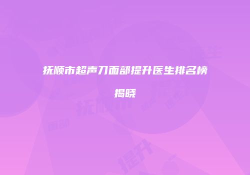 抚顺市超声刀面部提升医生排名榜揭晓