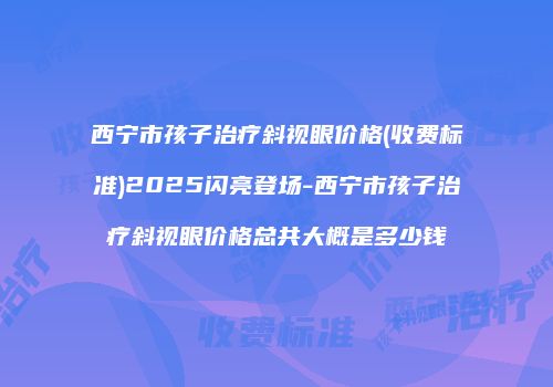 西宁市孩子治疗斜视眼价格(收费标准)2025闪亮登场-西宁市孩子治疗斜视眼价格总共大概是多少钱