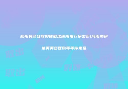 郑州鼻部硅胶假体取出医院排行榜发布!河南郑州集美美容医院等等你来选