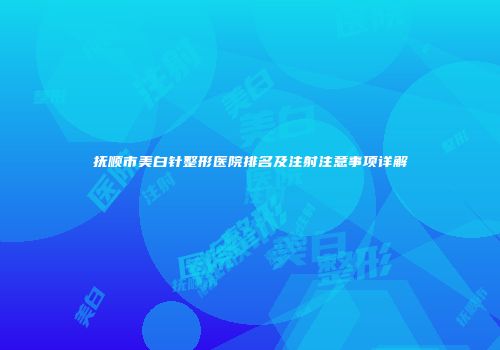 抚顺市美白针整形医院排名及注射注意事项详解