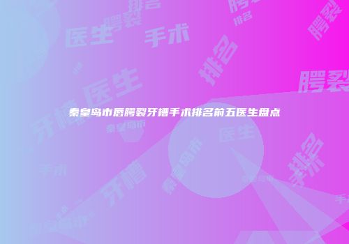 秦皇岛市唇腭裂牙槽手术排名前五医生盘点