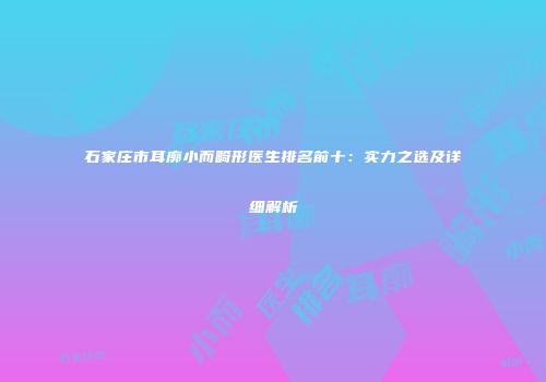 石家庄市耳廓小而畸形医生排名前十：实力之选及详细解析