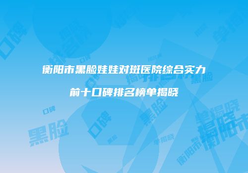 衡阳市黑脸娃娃对斑医院综合实力前十口碑排名榜单揭晓