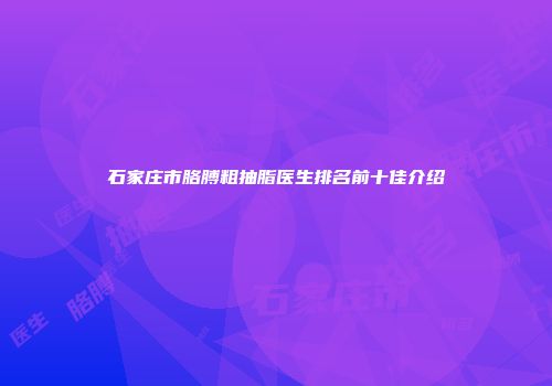 石家庄市胳膊粗抽脂医生排名前十佳介绍