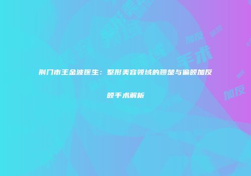 荆门市王金波医生：整形美容领域的翘楚与偏颌加反颌手术解析