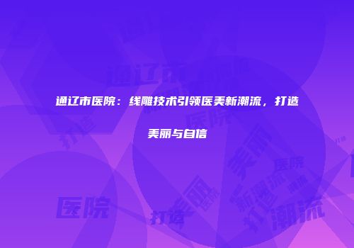 通辽市医院：线雕技术引领医美新潮流，打造美丽与自信