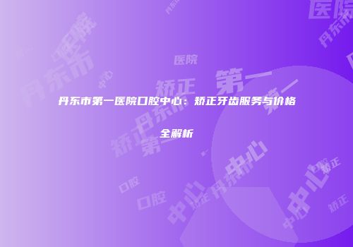 丹东市第一医院口腔中心：矫正牙齿服务与价格全解析