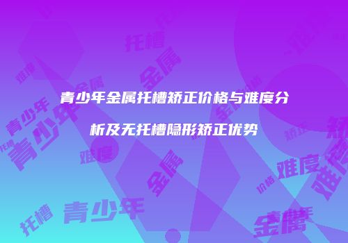 青少年金属托槽矫正价格与难度分析及无托槽隐形矫正优势