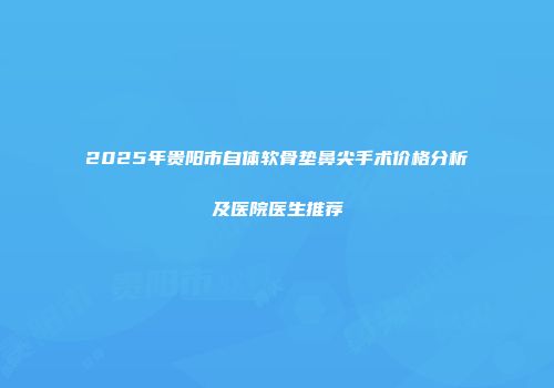 2025年贵阳市自体软骨垫鼻尖手术价格分析及医院医生推荐