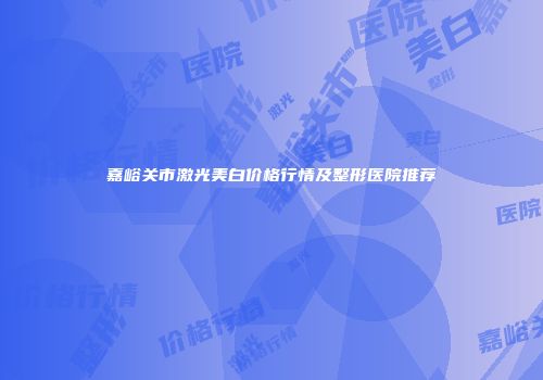 嘉峪关市激光美白价格行情及整形医院推荐