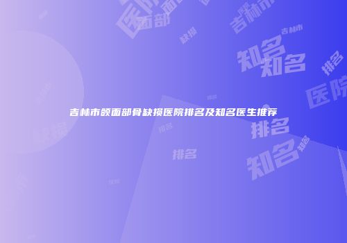 吉林市颌面部骨缺损医院排名及知名医生推荐