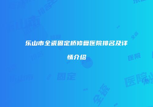 乐山市全瓷固定桥修复医院排名及详情介绍