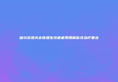 哈尔滨激光去除增生性疤痕费用解析及治疗要点