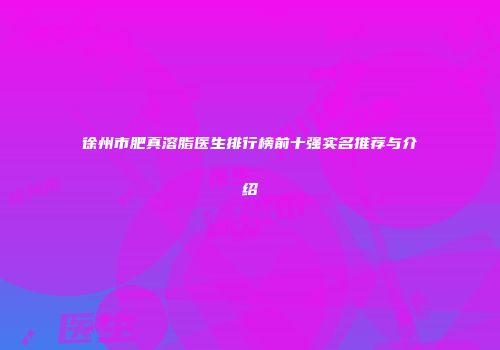 徐州市肥真溶脂医生排行榜前十强实名推荐与介绍