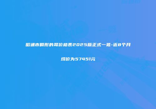 昭通市畸形的耳价格表2025版正式一览-近8个月均价为57451元