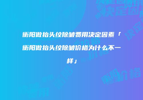 衡阳做抬头纹除皱费用决定因素「衡阳做抬头纹除皱价格为什么不一样」
