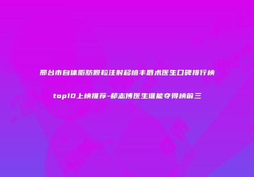 邢台市自体脂肪颗粒注射移植丰唇术医生口碑排行榜top10上榜推荐-郗志博医生谁能夺得榜前三