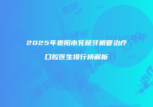 2025年贵阳市死髓牙根管治疗口腔医生排行榜解析