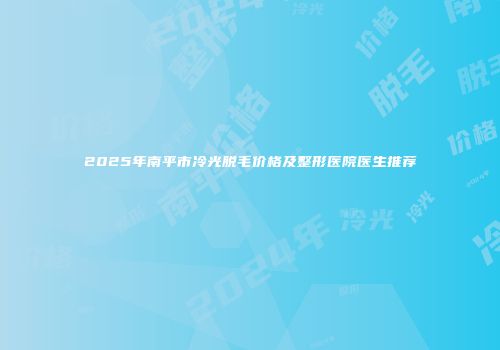 2025年南平市冷光脱毛价格及整形医院医生推荐