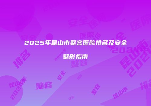 2025年昆山市整容医院排名及安全整形指南