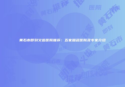 黄石市即刻义齿医院推荐：五家知名医院及专家介绍