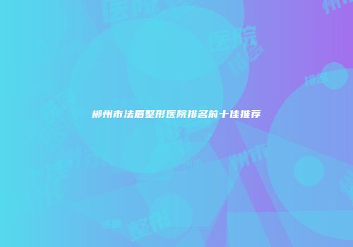 郴州市法眉整形医院排名前十佳推荐