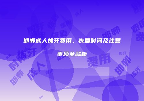 邯郸成人拔牙费用、恢复时间及注意事项全解析