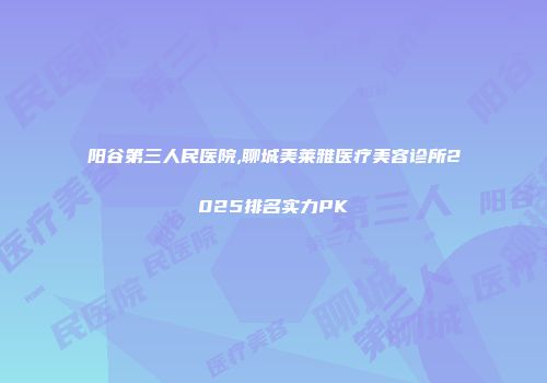 阳谷第三人民医院,聊城美莱雅医疗美容诊所2025排名实力PK