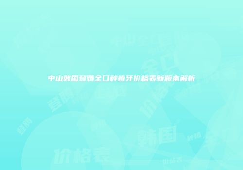 中山韩国登腾全口种植牙价格表新版本解析