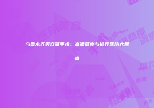 乌鲁木齐美容冠手术：高满意度与推荐医院大盘点